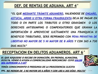 17/34
DEF. DE RENTAS DE ADUANA. ART 4°
“EL QUE MEDIANTE TRÁMITE ADUANERO, VALIENDOSE DE ENGAÑO,
ASTUCIA, ARDID U OTRA FORMA FRAUDULENTA DEJA DE PAGAR EN
TODO O EN PARTE LOS TRIBUTOS U OTRO GRAVÁMEN O LOS
DERECHOS ANTIDUMPING O COMPENSATORIOS QUE GRAVAN LA
IMPORTACIÓN O APROVECHE ILICÍTAMENTE UNA FRANQUICIA O
BENEFICIO TRIBUTARIO, SERÁ REPRIMIDO CON PENA PRIVATIVA DE
LIBERTAD NO MAYOR DE 5 NI MAYOR DE 8 AÑOS Y CON 365 A 730
DIAS MULTA”
RECEPTACION EN DELITOS ADUANEROS. ART 6°
EL QUE ADQUIERE O RECIBE EN DONACIÓN, EN PRENDA, ALMACENA,
OCULTA, VENDE O AYUDA A COMERCIALIZAR MERCANCIÁS CUYO VALOR
SEA SUPERIOR A 2 UIT
TENÌA CONOCIMIENTO O PRESUMIA DE LA PROCEDENCIA ILICITA
PPL. NO MENOR DE 3 NI MAYOR DE 6 AÑOS Y CON 180 A 365 DÍAS- MULTA“
 