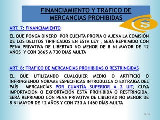 18/34
ART. 7: FINANCIAMIENTO
EL QUE PONGA DINERO POR CUENTA PROPIA O AJENA LA COMISIÓN
DE LOS DELITOS TIPIFICADOS EN ESTA LEY , SERÁ REPRIMIDO CON
PENA PRIVATIVA DE LIBERTAD NO MENOR DE 8 NI MAYOR DE 12
AÑOS Y CON 3665 A 730 DIAS MULTA
ART. 8: TRAFICO DE MERCANCIAS PROHIBIDAS O RESTRINGIDAS
EL QUE UTILIZANDO CUALQUIER MEDIO O ARTIFICIO O
INFRINGIENDO NORMAS ESPECIFICAS INTRODUZCA O EXTRAIGA DEL
PAÍS MERCANCÍAS POR CUANTÍA SUPERIOR A 2 UIT, CUYA
IMPORTACIÓN O EXPORTACIÓN ESTÁ PROHIBIDA O RESTRINGIDA,
SERÁ REPRIMIDO CON PENA PRIVATIVA DE LIBERTAD NO MENOR DE
8 NI MAYOR DE 12 AÑOS Y CON 730 A 1460 DÍAS MULTA
FINANCIAMIENTO Y TRAFICO DE
MERCANCIAS PROHIBIDAS
 