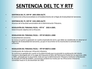 21/34
SENTENCIA DEL TC Y RTF
• SENTENCIA DEL TC. EXP Nº 1803-2004-AA/TC
El Control de la Discrecionalidad en el Establecimiento de la Regla de Gradualidad de Sanciones.
• SENTENCIA DEL TC. EXP Nº 3101-2003-AA/TC
Alcances de la facultad sancionadora de la Administración Tributaria.
• RESOLUCIÓN DEL TRIBUNAL FISCAL – RTF N° 3392-4-2005.
Determinación objetiva de la infracción.
• RESOLUCION DEL TRIBUNAL FISCAL – RTF Nº 00229-1-2000
Gradualidad de sanciones.
Se revoca en parte la apelación en cuanto al periodo de cierre, que debe ser establecido sin observar el
Régimen de Gradualidad de Sanciones, ya que el recurrente no ha reconocido la comisión de la
infracción.
• RESOLUCION DEL TRIBUNAL FISCAL – RTF Nº 00073-3-2000
Condonación de multas por infracción tributaria.
Se confirma la apelada por cuanto se ha determinado que no procede la condonación del interés
moratorio devengado por el no pago del Impuesto al Valor del Patrimonio Predial de los ejercicios 1991
a 1993, solicitado por la recurrente, toda vez que la Administración Tributaria mediante la Resolución
de Alcaldía Nº 028-94-A/MPH, únicamente condonó las multas por las infracciones tributarias
cometidas hasta el 31 de diciembre de 1993
 