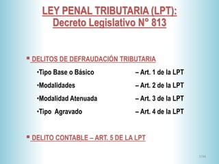 7/34
LEY PENAL TRIBUTARIA (LPT):
Decreto Legislativo N° 813
 DELITOS DE DEFRAUDACIÓN TRIBUTARIA
•Tipo Base o Básico – Art. 1 de la LPT
•Modalidades – Art. 2 de la LPT
•Modalidad Atenuada – Art. 3 de la LPT
•Tipo Agravado – Art. 4 de la LPT
 DELITO CONTABLE – ART. 5 DE LA LPT
 