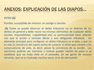 ANEXOS: EXPLICACIÓN DE LAS DIAPOS…
INTRO (2)
Punible: susceptible de merecer un castigo o sanción.
(3) Como se puede observar el delito tributario no es distinto de los
delitos en general y debe reunir los mismos elementos de cualquier delito
(acción, imputabilidad, culpabilidad..etc) su particularidad tiene relación
con que la acción u omisión afecta a una obligación tributaria. Un
elemento principal para configurar un delito tributario es el dolo, y que no
es más la conciencia del sujeto activo de conocer el ilícito que comete y las
consecuencias de este, es decir, posee la conciencia de su acción. Las
sanciones podrían ser menores o incluso quedar exento de pena si se
establece que no hubo dolo en el proceder, (el ser gente de escasos
recursos, que no es ilustrada muchas veces sirve de atenuante)
25
 