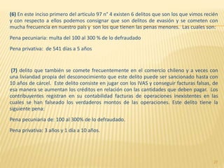 (6) En este inciso primero del articulo 97 n° 4 existen 6 delitos que son los que vimos recién
y con respecto a ellos podemos consignar que son delitos de evasión y se cometen con
mucha frecuencia en nuestro país y son los que tienen las penas menores. Las cuales son:
Pena pecuniaria: multa del 100 al 300 % de lo defraudado
Pena privativa: de 541 días a 5 años
(7) delito que también se comete frecuentemente en el comercio chileno y a veces con
una liviandad propia del desconocimiento que este delito puede ser sancionado hasta con
10 años de cárcel. Este delito consiste en jugar con los IVAS y conseguir facturas falsas, de
esa manera se aumentan los créditos en relación con las cantidades que deben pagar. Los
contribuyentes registran en su contabilidad facturas de operaciones inexistentes en las
cuales se han falseado los verdaderos montos de las operaciones. Este delito tiene la
siguiente pena:
Pena pecuniaria de: 100 al 300% de lo defraudado.
Pena privativa: 3 años y 1 día a 10 años.
27
 
