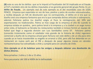 (8) este es uno de los delitos que se le imputó al Fiscalizador del SII implicado en el fraude
al FUT y también otro de los delitos imputados al ex gerente general del grupo Penta. Es un
delito de fraude. Un ejemplo real de este ejemplo es el del recordado caso de LOZA
PENCO. Empresa que exportaba en vez de loza, piedras y palos de escoba sobrevalorados,
y recibía después un IVA de devolución que no correspondía, el délito en sí era que su
dueño creó una empresa fantasma que era la que compraba dichos articulos a sobreprecio,
además Feliciano palma (su dueño) exigía al fisco la reintegración del 10% por
exportaciones no tradicionales. Palma se hizo cargo de la empresa el año 82 cuando la
empresa estaba en quiebra, pero palma lanzó a la empresa y a la ciudad a un auge nunca
antes visto, el balneario se llenaba los restaurantes también e incluso formó un equipo de
futbol que llegó a segunda división con Luis Santibáñez como DT. Feliciano palma
(conocido tristemente como el estafador más grande de la historia de chile) ingeniero
comercial y dueño de la empresa amasó gran fortuna con este delito y de un día para otro
cuando ya se hacía insostenible su engaño se arrancó a USA, pero allá fue detenido en un
restaurant en nueva york por el FBI y después de pasar algunos meses en cárceles
norteamericanas fue extraditado a chile y cumplió pena en cárceles de Chile.
Otro ejemplo es el de boletear para los amigos y después obtener una devolución de
dichos dineros.
Pena privativa: 3 años y 1 día a 15 años.
Pena pecuniaria: del 100 al 400% de lo defraudado
28
 