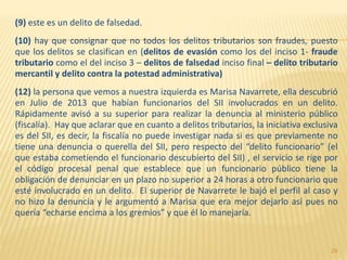 (9) este es un delito de falsedad.
(10) hay que consignar que no todos los delitos tributarios son fraudes, puesto
que los delitos se clasifican en (delitos de evasión como los del inciso 1- fraude
tributario como el del inciso 3 – delitos de falsedad inciso final – delito tributario
mercantil y delito contra la potestad administrativa)
(12) la persona que vemos a nuestra izquierda es Marisa Navarrete, ella descubrió
en Julio de 2013 que habían funcionarios del SII involucrados en un delito.
Rápidamente avisó a su superior para realizar la denuncia al ministerio público
(fiscalía). Hay que aclarar que en cuanto a delitos tributarios, la iniciativa exclusiva
es del SII, es decir, la fiscalía no puede investigar nada si es que previamente no
tiene una denuncia o querella del SII, pero respecto del “delito funcionario” (el
que estaba cometiendo el funcionario descubierto del SII) , el servicio se rige por
el código procesal penal que establece que un funcionario público tiene la
obligación de denunciar en un plazo no superior a 24 horas a otro funcionario que
esté involucrado en un delito. El superior de Navarrete le bajó el perfil al caso y
no hizo la denuncia y le argumentó a Marisa que era mejor dejarlo así pues no
quería “echarse encima a los gremios” y que él lo manejaría.
29
 
