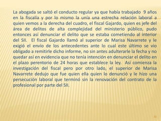 La abogada se saltó el conducto regular ya que había trabajado 9 años
en la fiscalía y por lo mismo la unía una estrecha relación laboral a
quien vemos a la derecha del cuadro, el fiscal Gajardo, quien es jefe del
área de delitos de alta complejidad del ministerio público, pudo
entonces así denunciar el delito que se estaba cometiendo al interior
del SII. El fiscal Gajardo llamó al superior de Marisa Navarrete y le
exigió el envío de los antecedentes ante lo cual este último se vio
obligado a remitirle dicho informe, no sin antes adulterarle la fecha y no
quedar así en evidencia que no tenía intención en denunciar el delito en
el plazo perentorio de 24 horas que establece la ley. Así comienza la
investigación del fiscal pero por otro lado, el superior de Marisa
Navarrete dedujo que fue quien ella quien lo denunció y le hizo una
persecución laboral que terminó sin la renovación del contrato de la
profesional por parte del SII.
30
 