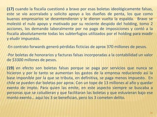 (17) cuando la fiscalía cuestionó a bravo por esas boletas ideológicamente falsas,
este se vio acorralado y solicito apoyo a los dueños de penta, los que como
buenos empresarios se desentendieron y le dieron vuelta la espalda. Bravo se
molestó el nulo apoyo y motivado por su reciente despido del holding, tomo 2
acciones, los demando laboralmente por no pago de imposiciones y contó a la
fiscalía absolutamente todas los subterfugios utilizados por el holding para evadir
y eludir impuestos.
-En contrato forwards generó pérdidas ficticias de aprox 370 millones de pesos.
-Por boletas de honorarios y facturas falsas incorporadas a la contabilidad un valor
de $3300 millones de pesos.
(19) en efecto son boletas falsas porque se paga por servicios que nunca se
hicieron y por lo tanto se aumentan los gastos de la empresa reduciendo así la
base imponible por la que se tributa, en definitiva, se paga menos impuesto. En
chile se pueden dar boletas por aprox. Con un tope de 13 millones al año y quedar
exento de impto. Para quien las emite, en este aspecto siempre se buscaba a
personas que se coludieran y que facilitaran las boletas y que estuvieran bajo ese
monto exento… aquí los 3 se benefician, pero los 3 cometen delito.
34
 