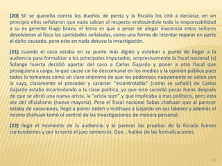 (20) SII se querello contra los dueños de penta y la fiscalía los citó a declarar, en un
principio ellos señalaron que nada sabían al respecto endosándole toda la responsabilidad
a su ex gerente Hugo bravo, el tema es que a pesar de alegar inocencia estos señores
devolvieron al fisco las cantidades señaladas, como una forma de intentar reparar en parte
el daño causado, pero esto en nada detuvo la investigación.
(21) cuando el caso estaba en su punto más álgido y estaban a punto de llegar a la
audiencia para formalizar a los principales imputados, sorpresivamente la fiscal nacional (s)
Solange huerta decidió apartar del caso a Carlos Gajardo y poner a otro fiscal que
prosiguiera a cargo, lo que causó un lio descomunal en los medios y la opinión pública pues
todos lo tomamos como un claro sinónimo de que los poderosos nuevamente se salían con
la suya, claramente el proceder y carácter “incontrolable” (como se señaló) de Carlos
Gajardo estaba incomodando a la clase política, ya que esto sucedió pocas horas después
de que se abrió una nueva arista, la “arista sqm” y que implicaba a mas políticos, pero esta
vez del oficialismo (nueva mayoría). Pero el fiscal nacional Sabas chahuan que al parecer
estaba de vacaciones, llegó a poner orden y restituyo a Gajardo en sus labores y además el
mismo chahuan tomó el control de las investigaciones de manera personal.
(22) llegó el momento de la audiencia y al parecer las pruebas de la fiscalía fueron
contundentes y por lo tanto el juez sentenció. Que… hablar de las formalizaciones.
35
 