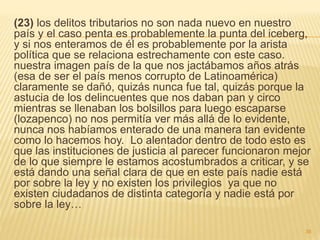 (23) los delitos tributarios no son nada nuevo en nuestro
país y el caso penta es probablemente la punta del iceberg,
y si nos enteramos de él es probablemente por la arista
política que se relaciona estrechamente con este caso.
nuestra imagen país de la que nos jactábamos años atrás
(esa de ser el país menos corrupto de Latinoamérica)
claramente se dañó, quizás nunca fue tal, quizás porque la
astucia de los delincuentes que nos daban pan y circo
mientras se llenaban los bolsillos para luego escaparse
(lozapenco) no nos permitía ver más allá de lo evidente,
nunca nos habíamos enterado de una manera tan evidente
como lo hacemos hoy. Lo alentador dentro de todo esto es
que las instituciones de justicia al parecer funcionaron mejor
de lo que siempre le estamos acostumbrados a criticar, y se
está dando una señal clara de que en este país nadie está
por sobre la ley y no existen los privilegios ya que no
existen ciudadanos de distinta categoría y nadie está por
sobre la ley…
36
 