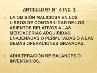 ARTICULO 97 N° 4 INC. 1
B. LA OMISIÓN MALICIOSA EN LOS
LIBROS DE CONTABILIDAD DE LOS
ASIENTOS RELATIVOS A LAS
MERCADERÍAS ADQUIRIDAS,
ENAJENADAS O PERMUTADAS O A LAS
DEMÁS OPERACIONES GRAVADAS.
C. ADULTERACIÓN DE BALANCES O
INVENTARIOS.
5
 