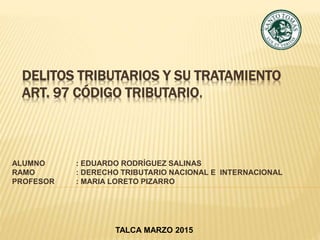 DELITOS TRIBUTARIOS Y SU TRATAMIENTO
ART. 97 CÓDIGO TRIBUTARIO.
ALUMNO : EDUARDO RODRÍGUEZ SALINAS
RAMO : DERECHO TRIBUTARIO NACIONAL E INTERNACIONAL
PROFESOR : MARIA LORETO PIZARRO
TALCA MARZO 2015
 