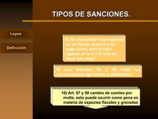 TIPOS DE SANCIONES.

 Leyes
                  8) Si una sanción fue impuesta
                  en un tiempo anterior y se
Definición        paga ahora, será el valor
                  vigente de la U.T el cual se
                  tiene que pagar

              9) Los artículos 95 y 96 traen las
              circunstancias agravantes y atenuantes



                10) Art. 97 y 98 cambio de comiso por
                 multa, esto puede ocurrir como pena en
                 materia de especies fiscales y gravadas
 