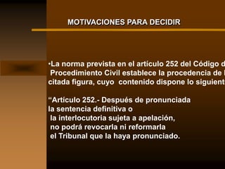 MOTIVACIONES PARA DECIDIR




•La norma prevista en el artículo 252 del Código d
 Procedimiento Civil establece la procedencia de l
citada figura, cuyo contenido dispone lo siguiente

“Artículo 252.- Después de pronunciada
la sentencia definitiva o
 la interlocutoria sujeta a apelación,
 no podrá revocarla ni reformarla
 el Tribunal que la haya pronunciado.
 