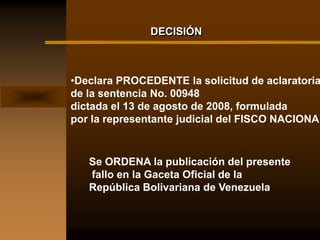 DECISIÓN



•Declara PROCEDENTE la solicitud de aclaratoria
de la sentencia No. 00948
dictada el 13 de agosto de 2008, formulada
por la representante judicial del FISCO NACIONAL



   Se ORDENA la publicación del presente
   fallo en la Gaceta Oficial de la
   República Bolivariana de Venezuela
 