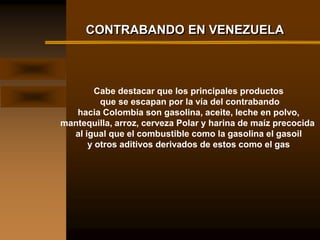 CONTRABANDO EN VENEZUELA



        Cabe destacar que los principales productos
         que se escapan por la vía del contrabando
   hacia Colombia son gasolina, aceite, leche en polvo,
mantequilla, arroz, cerveza Polar y harina de maíz precocida
  al igual que el combustible como la gasolina el gasoil
      y otros aditivos derivados de estos como el gas
 
