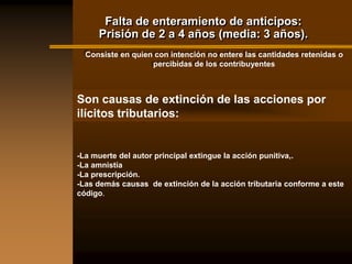 Falta de enteramiento de anticipos:
     Prisión de 2 a 4 años (media: 3 años).
  Consiste en quien con intención no entere las cantidades retenidas o
                   percibidas de los contribuyentes



Son causas de extinción de las acciones por
ilícitos tributarios:


-La muerte del autor principal extingue la acción punitiva,.
-La amnistía
-La prescripción.
-Las demás causas de extinción de la acción tributaria conforme a este
código.
 