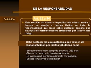 DE LA RESPONSABILIDAD


Definición           Art. 82 a 94
              Esta sección, así como lo específica ella misma, revela o
             decreta, en cuanto a hechos ilícitos se trata, la
             responsabilidad que recae sobre cualquier persona que
             incumpla los establecimientos estipulados por la ley o este
             código.


              Cabe destacar las circunstancias que eximen de
              responsabilidad por ilícitos tributarios como:

              -El hecho de no haber cumplido dieciocho (18) años
              -El error de hecho y de derecho excusable
              -La incapacidad mental debidamente comprobada
              -El caso fortuito y la fuerza mayor.
 