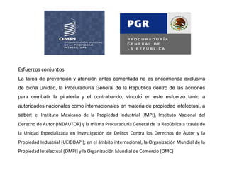 Esfuerzos conjuntos
La tarea de prevención y atención antes comentada no es encomienda exclusiva
de dicha Unidad, la Procuraduría General de la República dentro de las acciones
para combatir la piratería y el contrabando, vinculó en este esfuerzo tanto a
autoridades nacionales como internacionales en materia de propiedad intelectual, a
saber: el Instituto Mexicano de la Propiedad Industrial (IMPI), Instituto Nacional del
Derecho de Autor (INDAUTOR) y la misma Procuraduría General de la República a través de
la Unidad Especializada en Investigación de Delitos Contra los Derechos de Autor y la
Propiedad Industrial (UEIDDAPI); en el ámbito internacional, la Organización Mundial de la
Propiedad Intelectual (OMPI) y la Organización Mundial de Comercio (OMC)
 