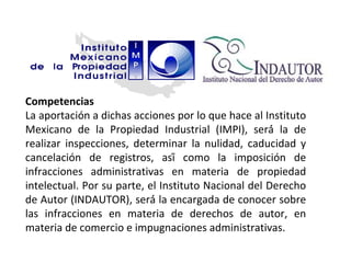 Competencias
La aportación a dichas acciones por lo que hace al Instituto
Mexicano de la Propiedad Industrial (IMPI), será́ la de
realizar inspecciones, determinar la nulidad, caducidad y
cancelación de registros, así́ como la imposición de
infracciones administrativas en materia de propiedad
intelectual. Por su parte, el Instituto Nacional del Derecho
de Autor (INDAUTOR), será́ la encargada de conocer sobre
las infracciones en materia de derechos de autor, en
materia de comercio e impugnaciones administrativas.
 