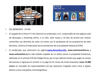 • Día 28/06/2013 - 14.14h
• El Juzgado de lo Penal nº 3 de Valencia ha condenado a J.G., responsable de tres páginas web
de descargas y streaming online, a un año, siete meses y 14 días de prisión por enlazar
contenidos con derechos de autor sin contar con la aprobación de los propietarios de tales
derechos, informa la Federación para la protección de la propiedad intelectual (FAP).
• El condenado, que administra las páginaswww.divxonline.info, www.estrenosonline.es y
www.seriesonline.es ha sido hallado culpable de un delito contra la propiedad intelectual,
tipificado en el artículo 270 del Código Penal, por el que además tendrá que pagar las costas
del proceso y ingresará en prisión si no paga los 21 meses de multa impuestos (unos 15.000
euros) en concepto de responsabilidad civil por perjuicios irrogados entre otros a Egeda,
Adivan y otras compañías cinematográficas.
 