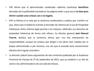 • FAP afirma que el administrador condenado «obtenía cuantiosos beneficios
derivados de la publicidad insertada en las páginas web» y que esa es la clave para
dirimir cuándo unos enlaces son o no legales.
• FAP se felicita en la nota por la sentencia condenatoria y explica que «confía» en
que, ahora que el Gobierno tramita el borrador de reforma de la Ley de Propiedad
Intelectual, dicha reforma legal permita a los titulares «defender sus derechos de
propiedad intelectual de forma más eficaz». Su director general, José Manuel
Tourné, destaca que la sentencia afirma que «no hay exoneración de
responsabilidad, aunque los enlaces que dirigen a las obras sean subidos por el
propio administrador o por terceros, una vez que el acusado tiene conocimiento
efectivo del irregular proceder».
• La decisión judicial toma argumentos de otra sentencia publicada por la Audiencia
Provincial de Vizcaya de 27 de septiembre de 2011, que ya condenó a un año de
cárcel a los administradores de una web de enlaces.
 