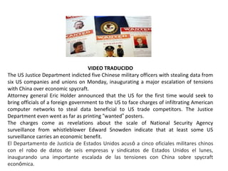 VIDEO TRADUCIDO
The US Justice Department indicted five Chinese military officers with stealing data from
six US companies and unions on Monday, inaugurating a major escalation of tensions
with China over economic spycraft.
Attorney general Eric Holder announced that the US for the first time would seek to
bring officials of a foreign government to the US to face charges of infiltrating American
computer networks to steal data beneficial to US trade competitors. The Justice
Department even went as far as printing “wanted” posters.
The charges come as revelations about the scale of National Security Agency
surveillance from whistleblower Edward Snowden indicate that at least some US
surveillance carries an economic benefit.
El Departamento de Justicia de Estados Unidos acusó a cinco oficiales militares chinos
con el robo de datos de seis empresas y sindicatos de Estados Unidos el lunes,
inaugurando una importante escalada de las tensiones con China sobre spycraft
económica.
 