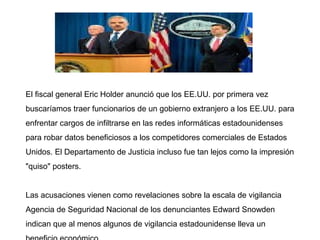 El fiscal general Eric Holder anunció que los EE.UU. por primera vez
buscaríamos traer funcionarios de un gobierno extranjero a los EE.UU. para
enfrentar cargos de infiltrarse en las redes informáticas estadounidenses
para robar datos beneficiosos a los competidores comerciales de Estados
Unidos. El Departamento de Justicia incluso fue tan lejos como la impresión
"quiso" posters.
Las acusaciones vienen como revelaciones sobre la escala de vigilancia
Agencia de Seguridad Nacional de los denunciantes Edward Snowden
indican que al menos algunos de vigilancia estadounidense lleva un
 
