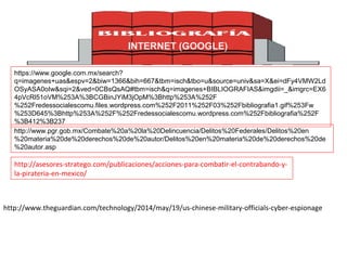 http://www.pgr.gob.mx/Combate%20a%20la%20Delincuencia/Delitos%20Federales/Delitos%20en
%20materia%20de%20derechos%20de%20autor/Delitos%20en%20materia%20de%20derechos%20de
%20autor.asp
http://asesores-stratego.com/publicaciones/acciones-para-combatir-el-contrabando-y-
la-pirateria-en-mexico/
INTERNET (GOOGLE)
https://www.google.com.mx/search?
q=imagenes+uas&espv=2&biw=1366&bih=667&tbm=isch&tbo=u&source=univ&sa=X&ei=dFy4VMW2Ld
OSyASA0oIw&sqi=2&ved=0CBsQsAQ#tbm=isch&q=imagenes+BIBLIOGRAFIAS&imgdii=_&imgrc=EX6
4pVcRl51oVM%253A%3BCGBinJYiM3jOpM%3Bhttp%253A%252F
%252Fredessocialescomu.files.wordpress.com%252F2011%252F03%252Fbibliografia1.gif%253Fw
%253D645%3Bhttp%253A%252F%252Fredessocialescomu.wordpress.com%252Fbibliografia%252F
%3B412%3B237
http://www.theguardian.com/technology/2014/may/19/us-chinese-military-officials-cyber-espionage
 