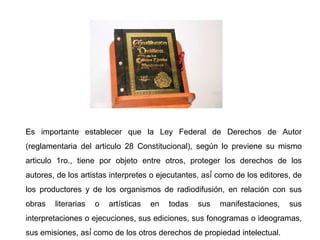 Es importante establecer que la Ley Federal de Derechos de Autor
(reglamentaria del articulo 28 Constitucional), según lo previene su mismo
articulo 1ro., tiene por objeto entre otros, proteger los derechos de los
autores, de los artistas interpretes o ejecutantes, así́ como de los editores, de
los productores y de los organismos de radiodifusión, en relación con sus
obras literarias o artísticas en todas sus manifestaciones, sus
interpretaciones o ejecuciones, sus ediciones, sus fonogramas o ideogramas,
sus emisiones, así́ como de los otros derechos de propiedad intelectual.
 