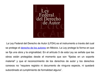 La Ley Federal del Derecho de Autor (LFDA) es el instrumento a través del cual
se protege el derecho de los autores en México. La Ley protege la forma en que
se fija una obra y la originalidad. En el artículo 5 de esta Ley se señala que las
obras están protegidas desde el momento que son “fijadas en un soporte
material” y que el reconocimiento de los derechos de autor y los derechos
conexos no “requiere registro ni documento de ninguna especie, ni quedará
subordinado al cumplimiento de formalidad alguna”.
 