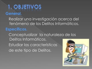 1. objetivosGeneral.   Realizar una investigación acerca del fenómeno de los Delitos Informáticos.Específicos.   Conceptualizar  la naturaleza de los Delitos Informáticos.   Estudiar las características    de este tipo de Delitos. 