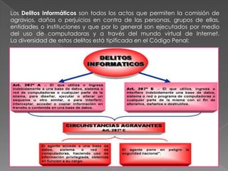 Los Delitos Informáticos son todos los actos que permiten la comisión de agravios, daños o perjuicios en contra de las personas, grupos de ellas, entidades o instituciones y que por lo general son ejecutados por medio del uso de computadoras y a través del mundo virtual de Internet.            La diversidad de estos delitos está tipificada en el Código Penal: 