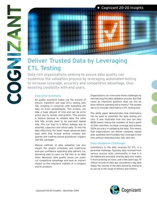 Deliver Trusted Data by Leveraging ETL Testing Data-rich organizations seeking to assure data quality can systemize the validation process by leveraging automated testing to increase coverage, accuracy and competitive advantage, thus boosting credibility with end users. 
Executive SummaryAll quality assurance teams use the process of extract, transform and load (ETL) testing with SQL scripting in conjuction with eyeballing the data on Excel spreadsheets. This process can take a huge amount of time and can be error- prone due to human intervention. This process is tedious because to validate data, the same test SQL scripts need to be executed repeat- edly. This can lead to a defect leakage due to assorted, capacious and robust data. To test the data effectively, the tester needs advanced data- base skills that include writing complex join queries and creating stored procedures, triggers and SQL packages. Manual methods of data validation can also impact the project schedules and undermine end-user confidence regarding data delivery (i.e., delivering data to users via flat files or on Web sites). Moreover, data quality issues can under- cut competitive advantage and have an indirect impact on the long-term viability of a company and its products. 
Organizations can overcome these challenges by mechanizing the data validation process. But that raises an important question: How can this be done without spending extra money? The answer led us to consider Informatica‘s ETL testing tool. This white paper demonstrates how Informatica can be used to automate the data testing pro- cess. It also illustrates how this tool can help QE&A teams reduce the numbers of hours spent on their activities, increase coverage and achieve 100% accuracy in validating the data. This means that organizations can deliver complete, repeat- able, auditable and trustable test coverage in less time without extending basic SQL skill sets. Data Validation Challenges Consistency in the data received for ETL is a perennial challenge. Typically, data received from various sources lacks commonality in how it is formatted and provided. And big data only makes it more pressing an issue. Just a few years ago, 10 million records of data was considered a big deal. Today, the volume of the data stored by enterpris- es can be in the range of billions and trillions. • Cognizant 20-20 Insights 
cognizant 20-20 insights | december 2014  