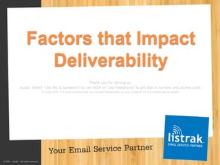 Factors that Impact
                            Deliverability
                                                         Thank you for joining us.
                 Audio: Select “Use Mic & Speakers” to use VOIP or “Use Telephone” to get dial in number and access code.
                                         If using VOIP, it is recommended that you connect headphones to your computer for the highest sound quality.




© 2009. Listrak – All rights reserved.
      www.listrak.com               717.627.4528                                © 2009. Listrak – All rights reserved. May not be used without written permission from Listrak.
 