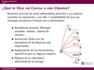 Detalles del Servicio



¿Qué le Dice mi Correo a mis Clientes?
       Nuestros servicios de email deliverability permiten a su empresa
       aumentar la reputación y con ello, la probabilidad de que sus
       mensajes encuentren el buzón de su destinatario.

                  Estadísticas precisas: Mensajes
                  enviados, rebotes, razones de
                  rechazo . . .
                  Interacción ﬂuída con los
                  operadores de los destinos más
                  importantes.
                  Implantación de las herramientas
                  especíﬁcas que su negocio requiere.
                  Mejoras en la velocidad y
                  efectividad de la entrega.

Email Deliverability
 