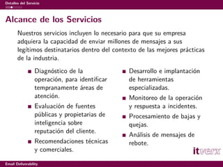 Detalles del Servicio



Alcance de los Servicios
       Nuestros servicios incluyen lo necesario para que su empresa
       adquiera la capacidad de enviar millones de mensajes a sus
       legítimos destinatarios dentro del contexto de las mejores prácticas
       de la industria.
                  Diagnóstico de la            Desarrollo e implantación
                  operación, para identiﬁcar   de herramientas
                  tempranamente áreas de       especializadas.
                  atención.                    Monitoreo de la operación
                  Evaluación de fuentes        y respuesta a incidentes.
                  públicas y propietarias de   Procesamiento de bajas y
                  inteligencia sobre           quejas.
                  reputación del cliente.
                                               Análisis de mensajes de
                  Recomendaciones técnicas     rebote.
                  y comerciales.

Email Deliverability
 
