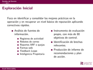 Detalles del Servicio



Exploración Inicial

       Foco en identiﬁcar y consolidar las mejores prácticas en la
       operación y en recuperar un nivel básico de reputación aplicando
       correctivos rápidos.
                  Análisis de fuentes de           Instrumento de evaluación
                  información.                     propio, con más de 80
                        Registros de actividad     objetivos de control.
                        Rebotes de correo          Identiﬁcación de brechas
                        Reportes ARF o quejas      relevantes.
                        Formas web
                        Feedback Loops             Producción de informe de
                        Inteligencia Propietaria   recomendaciones y plan
                                                   de acción.



Email Deliverability
 