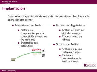 Detalles del Servicio



Implantación

       Desarrollo e implantación de mecanismos que cierran brechas en la
       operación del cliente.
                  Mecanismos de Envío.           Sistema de Seguimiento.
                        Sistemas o                   Análisis del ciclo de
                        componentes para la          vida del mensaje
                        composición y envío de       Procesamiento de
                        los mensajes                 rebotes
                        Desarrollos para
                        estadísticas
                                                 Sistema de Análisis.
                                                     Análisis de quejas,
                                                     reclamos y bajas
                                                     Captura y
                                                     procesamiento de
                                                     feedback loops


Email Deliverability
 