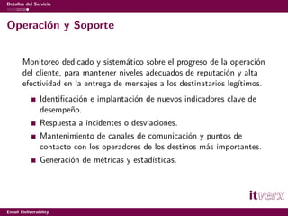 Detalles del Servicio



Operación y Soporte


       Monitoreo dedicado y sistemático sobre el progreso de la operación
       del cliente, para mantener niveles adecuados de reputación y alta
       efectividad en la entrega de mensajes a los destinatarios legítimos.
               Identiﬁcación e implantación de nuevos indicadores clave de
               desempeño.
               Respuesta a incidentes o desviaciones.
               Mantenimiento de canales de comunicación y puntos de
               contacto con los operadores de los destinos más importantes.
               Generación de métricas y estadísticas.




Email Deliverability
 