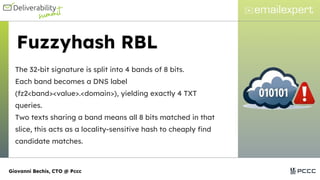 Fuzzyhash RBL
The 32-bit signature is split into 4 bands of 8 bits.
Each band becomes a DNS label
(fz2<band><value>.<domain>), yielding exactly 4 TXT
queries.
Two texts sharing a band means all 8 bits matched in that
slice, this acts as a locality-sensitive hash to cheaply find
candidate matches.
Giovanni Bechis, CTO @ Pccc
 