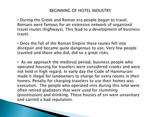 BEGINNING OF HOTEL INDUSTRY

• During the Greek and Roman era people began to travel.
Romans were famous for an extensive network of organized
travel routes (highways). This lead to a development of business
travel.

• Once the fall of the Roman Empire these routes fell into
disrepair and became quite dangerous to use. Very few people
traveled and those who did, did so a great risks.

• As we approach the medieval period, business people who
operated housing for travelers were considered crooks and were
not held in high regard. In early day the Code of Hammurani
made it illegal for landowners to charge for extra rooms in their
homes. Penalty for charging travelers to use their homes was
execution. The people who operated inns during this time were
often retired gladiators that were used for slumming
(prostitution) and drinking. These houses of sin were unsanitary
and carried a bad reputation.
 