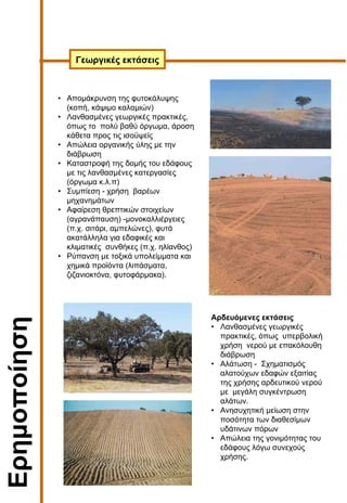Ερηµοποίηση
Αρδευόµενες εκτάσεις
• Λανθασµένες γεωργικές
πρακτικές, όπως υπερβολική
χρήση νερού µε επακόλουθη
διάβρωση
• Αλάτωση - Σχηµατισµός
αλατούχων εδαφών εξαιτίας
της χρήσης αρδευτικού νερού
µε µεγάλη συγκέντρωση
αλάτων.
• Ανησυχητική µείωση στην
ποσότητα των διαθεσίµων
υδάτινων πόρων
• Απώλεια της γονιµότητας του
εδάφους λόγω συνεχούς
χρήσης.
Γεωργικές εκτάσεις
• Αποµάκρυνση της φυτοκάλυψης
(κοπή, κάψιµο καλαµιών)
• Λανθασµένες γεωργικές πρακτικές,
όπως το πολύ βαθύ όργωµα, άροση
κάθετα προς τις ισοϋψείς
• Απώλεια οργανικής ύλης µε την
διάβρωση
• Καταστροφή της δοµής του εδάφους
µε τις λανθασµένες κατεργασίες
(όργωµα κ.λ.π)
• Συµπίεση - χρήση βαρέων
µηχανηµάτων
• Αφαίρεση θρεπτικών στοιχείων
(αγρανάπαυση) -µονοκαλλιέργειες
(π.χ. σιτάρι, αµπελώνες), φυτά
ακατάλληλα για εδαφικές και
κλιµατικές συνθήκες (π.χ. ηλίανθος)
• Ρύπανση µε τοξικά υπολείµµατα και
χηµικά προϊόντα (λιπάσµατα,
ζιζανιοκτόνα, φυτοφάρµακα).
 