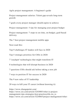 Agile project management: A beginner's guide
Project management salaries: Talent gap reveals long-term
growth
7 goals every project manager should aspire to achieve
Project management: 5 tips for managing your project budget
Project management: 7 steps to on-time, on-budget, goal-based
delivery
The 7 best project management mobile apps
Next read this:
Top 9 challenges IT leaders will face in 2020
Top 5 strategic priorities for CIOs in 2020
7 'crackpot' technologies that might transform IT
8 technologies that will disrupt business in 2020
7 questions CIOs should ask before taking a new job
7 ways to position IT for success in 2020
The 9 new rules of IT leadership
20 ways to kill your IT career (without knowing it)
https://www.changepoint.com/
https://www.cio.com/article/3243005/what-is-project-
management-tips-strategies-best-practices#tk.cio_rs
https://www.cio.com/article/3224865/project-management/what-
 
