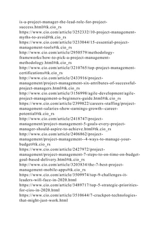 is-a-project-manager-the-lead-role-for-project-
success.html#tk.cio_rs
https://www.cio.com/article/3252332/10-project-management-
myths-to-avoid#tk.cio_rs
https://www.cio.com/article/3233044/15-essential-project-
management-tools#tk.cio_rs
http://www.cio.com/article/2950579/methodology-
frameworks/how-to-pick-a-project-management-
methodology.html#tk.cio_rs
http://www.cio.com/article/3210765/top-project-management-
certifications#tk.cio_rs
http://www.cio.com/article/2433916/project-
management/project-management-six-attributes-of-successful-
project-managers.html#tk.cio_rs
http://www.cio.com/article/3156998/agile-development/agile-
project-management-a-beginners-guide.html#tk.cio_rs
https://www.cio.com/article/2399822/careers-staffing/project-
management-salaries-show-earnings-growth--career-
potential#tk.cio_rs
http://www.cio.com/article/2418747/project-
management/project-management-5-goals-every-project-
manager-should-aspire-to-achieve.html#tk.cio_rs
http://www.cio.com/article/2406862/project-
management/project-management--4-ways-to-manage-your-
budget#tk.cio_rs
https://www.cio.com/article/2427972/project-
management/project-management-7-steps-to-on-time-on-budget-
goal-based-delivery.html#tk.cio_rs
http://www.cio.com/article/3203834/the-7-best-project-
management-mobile-apps#tk.cio_rs
https://www.cio.com/article/3509974/top-9-challenges-it-
leaders-will-face-in-2020.html
https://www.cio.com/article/3489717/top-5-strategic-priorities-
for-cios-in-2020.html
https://www.cio.com/article/3510644/7-crackpot-technologies-
that-might-just-work.html
 
