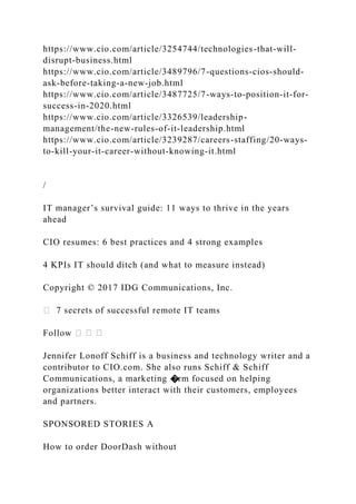 https://www.cio.com/article/3254744/technologies-that-will-
disrupt-business.html
https://www.cio.com/article/3489796/7-questions-cios-should-
ask-before-taking-a-new-job.html
https://www.cio.com/article/3487725/7-ways-to-position-it-for-
success-in-2020.html
https://www.cio.com/article/3326539/leadership-
management/the-new-rules-of-it-leadership.html
https://www.cio.com/article/3239287/careers-staffing/20-ways-
to-kill-your-it-career-without-knowing-it.html
/
IT manager’s survival guide: 11 ways to thrive in the years
ahead
CIO resumes: 6 best practices and 4 strong examples
4 KPIs IT should ditch (and what to measure instead)
Copyright © 2017 IDG Communications, Inc.
� 7 secrets of successful remote IT teams
Follow �
Jennifer Lonoff Schiff is a business and technology writer and a
contributor to CIO.com. She also runs Schiff & Schiff
Communications, a marketing �rm focused on helping
organizations better interact with their customers, employees
and partners.
SPONSORED STORIES A
How to order DoorDash without
 