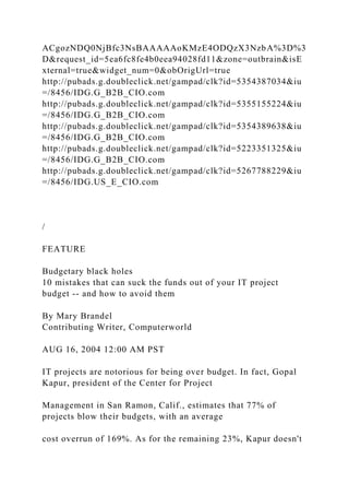 ACgozNDQ0NjBfc3NsBAAAAAoKMzE4ODQzX3NzbA%3D%3
D&request_id=5ea6fc8fe4b0eea94028fd11&zone=outbrain&isE
xternal=true&widget_num=0&obOrigUrl=true
http://pubads.g.doubleclick.net/gampad/clk?id=5354387034&iu
=/8456/IDG.G_B2B_CIO.com
http://pubads.g.doubleclick.net/gampad/clk?id=5355155224&iu
=/8456/IDG.G_B2B_CIO.com
http://pubads.g.doubleclick.net/gampad/clk?id=5354389638&iu
=/8456/IDG.G_B2B_CIO.com
http://pubads.g.doubleclick.net/gampad/clk?id=5223351325&iu
=/8456/IDG.G_B2B_CIO.com
http://pubads.g.doubleclick.net/gampad/clk?id=5267788229&iu
=/8456/IDG.US_E_CIO.com
/
FEATURE
Budgetary black holes
10 mistakes that can suck the funds out of your IT project
budget -- and how to avoid them
By Mary Brandel
Contributing Writer, Computerworld
AUG 16, 2004 12:00 AM PST
IT projects are notorious for being over budget. In fact, Gopal
Kapur, president of the Center for Project
Management in San Ramon, Calif., estimates that 77% of
projects blow their budgets, with an average
cost overrun of 169%. As for the remaining 23%, Kapur doesn't
 