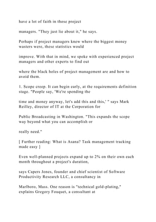 have a lot of faith in those project
managers. "They just lie about it," he says.
Perhaps if project managers knew where the biggest money
wasters were, these statistics would
improve. With that in mind, we spoke with experienced project
managers and other experts to find out
where the black holes of project management are and how to
avoid them.
1. Scope creep. It can begin early, at the requirements definition
stage. "People say, 'We're spending the
time and money anyway, let's add this and this,' " says Mark
Reilley, director of IT at the Corporation for
Public Broadcasting in Washington. "This expands the scope
way beyond what you can accomplish or
really need."
[ Further reading: What is Asana? Task management tracking
made easy ]
Even well-planned projects expand up to 2% on their own each
month throughout a project's duration,
says Capers Jones, founder and chief scientist of Software
Productivity Research LLC, a consultancy in
Marlboro, Mass. One reason is "technical gold-plating,"
explains Gregory Fouquet, a consultant at
 
