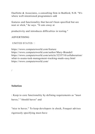 Ouellette & Associates, a consulting firm in Bedford, N.H. "It's
where well-intentioned programmers add
features and functionality that haven't been specified but are
neat or slick," he says. "It eats away at
productivity and introduces difficulties in testing."
ADVERTISING
https://www.computerworld.com/feature
https://www.computerworld.com/author/Mary-Brandel/
https://www.computerworld.com/article/3235710/collaboration/
what-is-asana-task-management-tracking-made-easy.html
https://www.computerworld.com/
/
Solution
: Keep to core functionality by defining requirements as "must
haves," "should haves" and
"nice to haves." To keep developers in check, Fouquet advises
rigorously specifying must-have
 