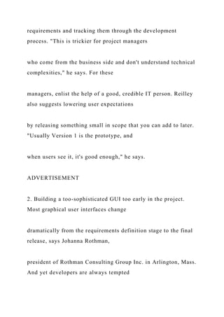 requirements and tracking them through the development
process. "This is trickier for project managers
who come from the business side and don't understand technical
complexities," he says. For these
managers, enlist the help of a good, credible IT person. Reilley
also suggests lowering user expectations
by releasing something small in scope that you can add to later.
"Usually Version 1 is the prototype, and
when users see it, it's good enough," he says.
ADVERTISEMENT
2. Building a too-sophisticated GUI too early in the project.
Most graphical user interfaces change
dramatically from the requirements definition stage to the final
release, says Johanna Rothman,
president of Rothman Consulting Group Inc. in Arlington, Mass.
And yet developers are always tempted
 