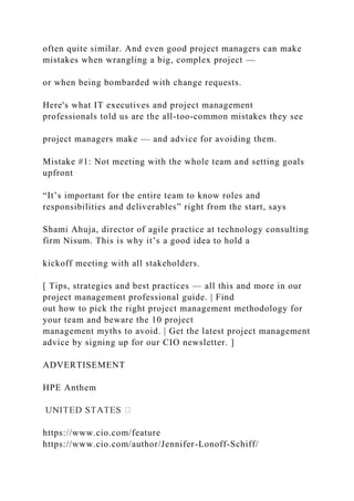 often quite similar. And even good project managers can make
mistakes when wrangling a big, complex project —
or when being bombarded with change requests.
Here's what IT executives and project management
professionals told us are the all-too-common mistakes they see
project managers make — and advice for avoiding them.
Mistake #1: Not meeting with the whole team and setting goals
upfront
“It’s important for the entire team to know roles and
responsibilities and deliverables” right from the start, says
Shami Ahuja, director of agile practice at technology consulting
firm Nisum. This is why it’s a good idea to hold a
kickoff meeting with all stakeholders.
[ Tips, strategies and best practices — all this and more in our
project management professional guide. | Find
out how to pick the right project management methodology for
your team and beware the 10 project
management myths to avoid. | Get the latest project management
advice by signing up for our CIO newsletter. ]
ADVERTISEMENT
HPE Anthem
https://www.cio.com/feature
https://www.cio.com/author/Jennifer-Lonoff-Schiff/
 