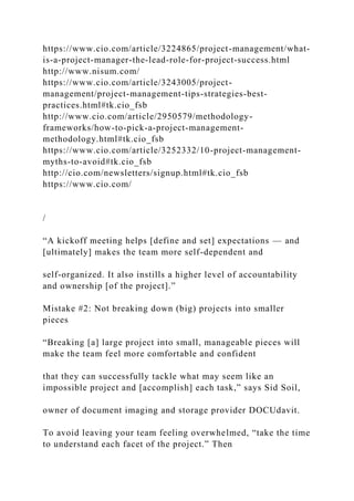 https://www.cio.com/article/3224865/project-management/what-
is-a-project-manager-the-lead-role-for-project-success.html
http://www.nisum.com/
https://www.cio.com/article/3243005/project-
management/project-management-tips-strategies-best-
practices.html#tk.cio_fsb
http://www.cio.com/article/2950579/methodology-
frameworks/how-to-pick-a-project-management-
methodology.html#tk.cio_fsb
https://www.cio.com/article/3252332/10-project-management-
myths-to-avoid#tk.cio_fsb
http://cio.com/newsletters/signup.html#tk.cio_fsb
https://www.cio.com/
/
“A kickoff meeting helps [define and set] expectations — and
[ultimately] makes the team more self-dependent and
self-organized. It also instills a higher level of accountability
and ownership [of the project].”
Mistake #2: Not breaking down (big) projects into smaller
pieces
“Breaking [a] large project into small, manageable pieces will
make the team feel more comfortable and confident
that they can successfully tackle what may seem like an
impossible project and [accomplish] each task,” says Sid Soil,
owner of document imaging and storage provider DOCUdavit.
To avoid leaving your team feeling overwhelmed, “take the time
to understand each facet of the project.” Then
 